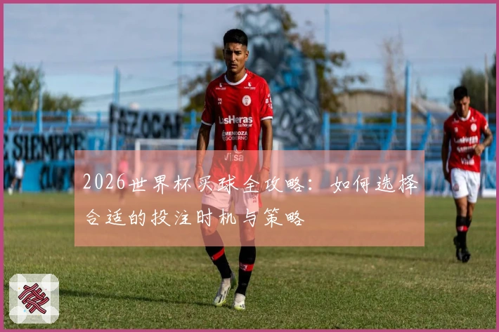 2026世界杯买球全攻略：如何选择合适的投注时机与策略