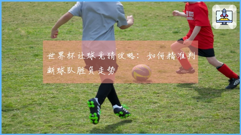 世界杯让球竞猜攻略：如何精准判断球队胜负走势